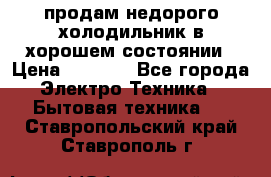 продам недорого холодильник в хорошем состоянии › Цена ­ 8 000 - Все города Электро-Техника » Бытовая техника   . Ставропольский край,Ставрополь г.